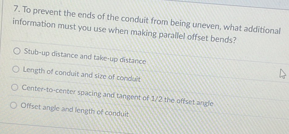 To prevent the ends of the conduit from being uneven, what additional
information must you use when making parallel offset bends?
Stub-up distance and take-up distance
Length of conduit and size of conduit
Center-to-center spacing and tangent of 1/2 the offset angle
Offset angle and length of conduit