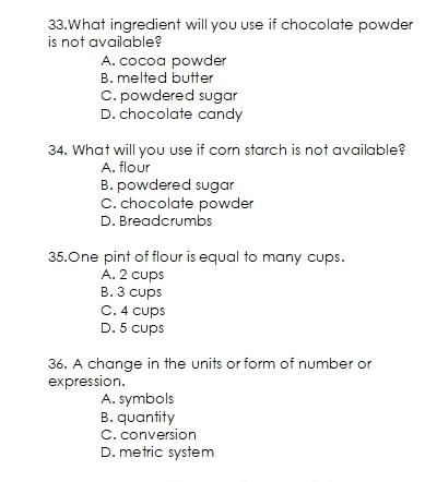 What ingredient will you use if chocolate powder
is not available?
A. cocoa powder
B. melted butter
C. powdered sugar
D. chocolate candy
34. What will you use if corn starch is not available?
A. flour
B. powdered sugar
C. chocolate powder
D. Breadcrumbs
35.One pint of flour is equal to many cups.
A. 2 cups
B. 3 cups
C. 4 cups
D. 5 cups
36. A change in the units or form of number or
expression.
A. symbols
B. quantity
C. conversion
D. metric system