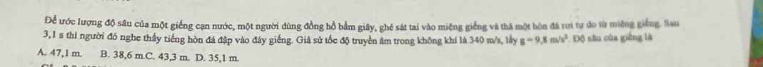 Để ước lượng độ sâu của một giếng cạn nước, một người dùng đồng hồ bắm giây, ghé sát tai vào miệng giếng và thả một hòn đá rơi tự do từ miệng giếng. Sau
3,1 s thì người đó nghe thấy tiếng hòn đá đập vào đáy giếng. Giả sử tốc độ truyền âm trong không khí là 340 m/s, lầy g=9,8m/s^2 Độ sâu của giếng là
A. 47,1 m. B. 38,6 m.C. 43,3 m. D. 35,1 m.