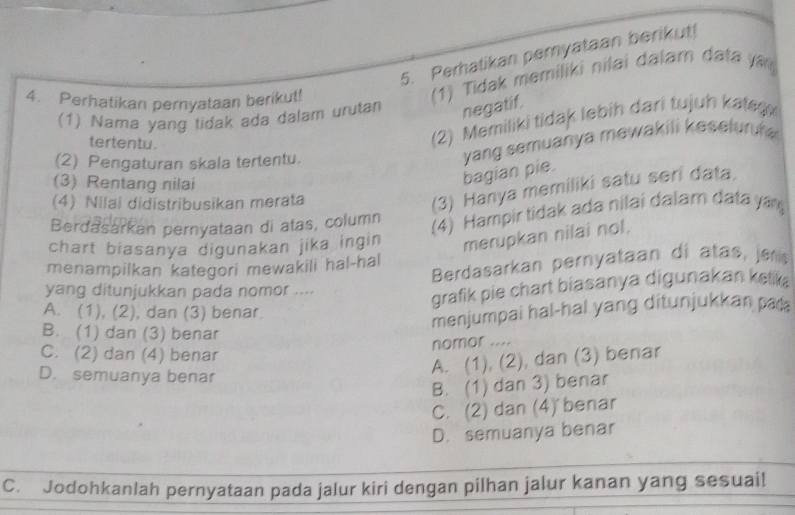 Perhatikan peryataan berikut!
4. Perhatikan pernyataan berikut!
(1) Tidak memiliki nilai dalam data yan
(1) Nama yang tidak ada dalam urutan negatif.
tertentu.
(2) Memiliki tidak lebih dari tujuh kate
(2) Pengaturan skala tertentu.
yang semuanya mewakili keselun f 
(3) Rentang nilai
bagian pie.
(4) Nilai didistribusikan merata
(3) Hanya memiliki satu seri data.
Berdasarkan pernyataan di atas, column
(4) Hampir tidak ada nilai dalar data ya
chart biasanya digunakan jika ingin merupkan nilai nol.
Berdasarkan peryataan di atas, jens
menampilkan kategori mewakili hal-hal
yang ditunjukkan pada nomor ....
grafik pie chart biasanya digunakan kelk
A. (1), (2), dan (3) benar
menjumpai hal-hal yang ditunjukkan pal
B. (1) dan (3) benar
nomor ....
C. (2) dan (4) benar
D. semuanya benar
A. (1), (2), dan (3) benar
B. (1) dan 3) benar
C. (2) dan (4) benar
D. semuanya benar
C. Jodohkanlah pernyataan pada jalur kiri dengan pilhan jalur kanan yang sesuai!