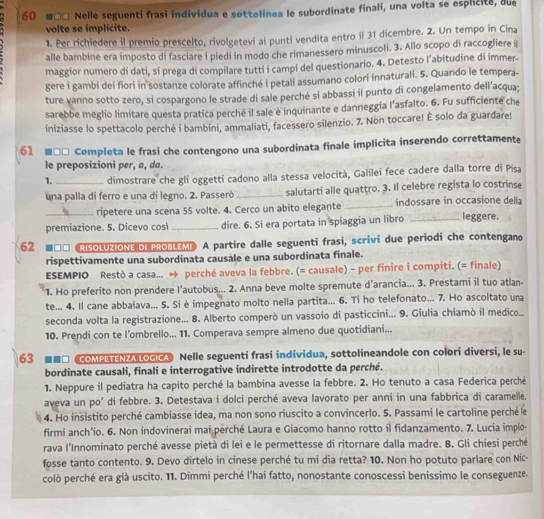 60 ■□□ Nelle seguenti frasi individua e sottolinea le subordinate finali, una volta se esplicite, due
volte se implicite.
1. Per richiedere il premio prescelto, rivolgetevi ai punti vendita entro il 31 dicembre. 2. Un tempo in Cina
alle bambine era imposto di fasciare i piedi in modo che rimanessero minuscoli. 3. Allo scopo di raccogliere i
maggior numero di dati, si prega di compilare tutti i campi del questionario. 4. Detesto l’abitudine di immer-
gere i gambi dei fiori in sostanze colorate affinché i petali assumano colori innaturali. 5. Quando le tempera-
ture vanno sotto zero, si cospargono le strade di sale perché si abbassi il punto di congelamento dell’acqua;
sarebbe meglio limitare questa pratica perché il sale è inquinante e danneggia l’asfalto. 6. Fu sufficiente che
iniziasse lo spettacolo perché i bambini, ammaliati, facessero silenzio. 7. Non toccare! É solo da guardare!
61 * ■□□ Completa le frasi che contengono una subordinata finale implicita inserendo correttamente
le preposizioni pɛr, a, da.
1.
dimostrare che gli oggetti cadono alla stessa velocità, Galilei fece cadere dalla torre di Pisa
una palla di ferro e una di legno. 2. Passerò _salutarti alle quattro. 3. Il celebre regista lo costrinse
_ripetere una scena 55 volte. 4. Cerco un abito elegante_
indossare in occasione della
premiazione. 5. Dicevo così _dire. 6. Si era portata in spiaggia un libro_
leggere.
62 ■** 《RISOLUZIONE DI PROBLEMI) A partire dalle seguenti frasi, scrivi due periodi che contengano
rispettivamente una subordinata causale e una subordinata finale.
ESEMPIO Restò a casa... → perché aveva la febbre. (= causale) - per finire i compiti. (= finale)
1. Ho preferito non prendere l’autobus... 2. Anna beve molte spremute d’arancia... 3. Prestami il tuo atlan-
te... 4. Il cane abbaiava... 5. Si è impegnato molto nella partita... 6. Ti ho telefonato... 7. Ho ascoltato una
seconda volta la registrazione... 8. Alberto comperò un vassoio di pasticcini... 9. Giulia chiamò il medico...
10. Prendi con te l’ombrello... 11. Comperava sempre almeno due quotidiani...
63 COMPETENZA LOGICA Nelle seguenti frasi individua, sottolineandole con colori diversi, le su-
bordinate causali, finali e interrogative indirette introdotte da perché.
1. Neppure il pediatra ha capito perché la bambina avesse la febbre. 2. Ho tenuto a casa Federica perché
aveva un po' di febbre. 3. Detestava i dolci perché aveva lavorato per anni in una fabbrica di caramelle.
4. Ho insistito perché cambiasse idea, ma non sono riuscito a convincerlo. 5. Passami le cartoline perché le
firmi anch’io. 6. Non indovinerai mai perché Laura e Giacomo hanno rotto il fidanzamento. 7. Lucia implo-
rava l'Innominato perché avesse pietà di lei e le permettesse di ritornare dalla madre. 8. Gli chiesi perché
fosse tanto contento. 9. Devo dirtelo in cinese perché tu mi dia retta? 10. Non ho potuto parlare con Nic-
colò perché era già uscito. 11. Dimmi perché l’hai fatto, nonostante conoscessi benissimo le conseguenze.