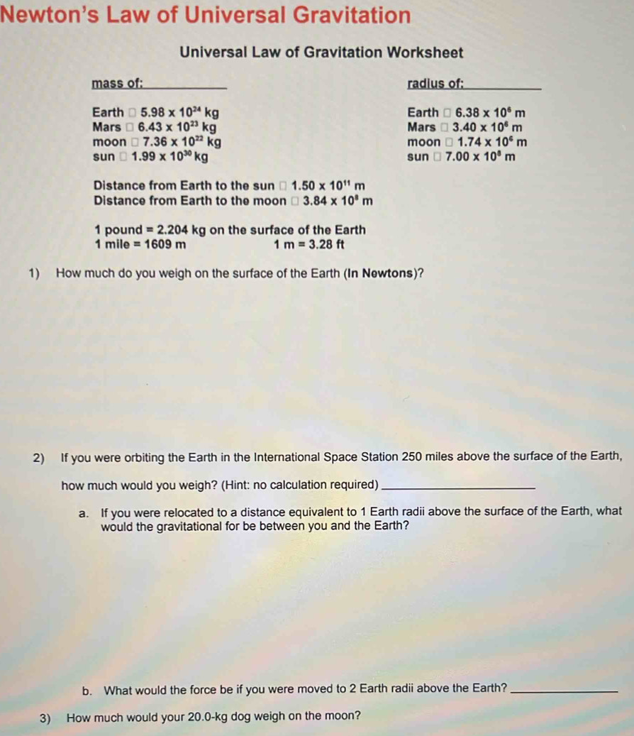 Newton's Law of Universal Gravitation 
Universal Law of Gravitation Worksheet 
mass of: radius of: 
Earth □ 5.98* 10^(24)kg Earth □ 6.38* 10^6m
Mars □ 6.43* 10^(23)kg Mars □ 3.40* 10^6m
moon □ 7.36* 10^(22)kg moon □ 1.74* 10^6m
sun □ 1.99* 10^(30)kg sun □ 7.00* 10^8m
Distance from Earth to the sun □ 1.50* 10^(11)m
Distance from Earth to the moon □ 3.84* 10^8m
1 pound =2.204kg on the surface of the Earth
1 mile =1609m 1m=3.28ft
1) How much do you weigh on the surface of the Earth (In Newtons)? 
2) If you were orbiting the Earth in the International Space Station 250 miles above the surface of the Earth, 
how much would you weigh? (Hint: no calculation required)_ 
a. If you were relocated to a distance equivalent to 1 Earth radii above the surface of the Earth, what 
would the gravitational for be between you and the Earth? 
b. What would the force be if you were moved to 2 Earth radii above the Earth?_ 
3) How much would your 20.0-kg dog weigh on the moon?