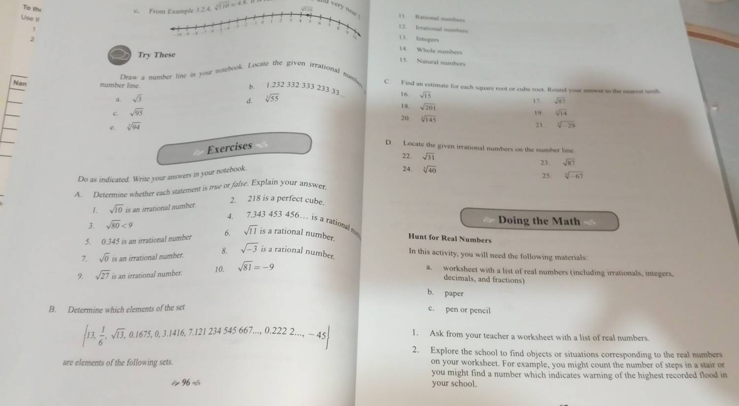 To thi sqrt[3](110)=4.8
c. 
ver11. Rational numbers
Use t!
1
12. Irrational numbers
13. Integers
2
14 Whole numbers
Try These
15. Natural numbers
Draw a number line in your notebook. Locate the given irrational numbe C. Find an estimate for each square root or cube root. Round your answer to the nearest tenth
Nan number line.
b. 1.232 332 333 233 33.. 16. sqrt(15)
a. sqrt(3) d. sqrt[3](55) sqrt(87)
17
18. sqrt(201)
c. sqrt(95) sqrt[3](14)
19
20 sqrt[3](145) 21 sqrt[3](-29)
e. sqrt[3](94)
Exercises
D. Locate the given irrational numbers on the number line
22. 23. sqrt(87)
Do as indicated. Write your answers in your notebook. sqrt(31)
24. sqrt[3](40) 25. sqrt[3](-67)
A. Determine whether each statement is true or false. Explain your answer.
2. 218 is a perfect cube.
1. sqrt(10) is an irrational number.
Doing the Math
4. 7.343 453 456… is a rational m
3. sqrt(80)<9</tex>
5. 0.345 is an irrational number 6. sqrt(11) is a rational number.
Hunt for Real Numbers
In this activity, you will need the following materials:
7. sqrt(0) is an irrational number. 8. sqrt(-3) is a rational number.
9. sqrt(27) is an irrational number. 10. sqrt(81)=-9
a. worksheet with a list of real numbers (including irrationals, integers,
decimals, and fractions)
b. paper
B. Determine which elements of the set c. pen or pencil
 13, 1/6 ,sqrt(13),0.1675,0,3.1416,7.121234545667...,0.2222...,-45
1. Ask from your teacher a worksheet with a list of real numbers.
2. Explore the school to find objects or situations corresponding to the real numbers
are elements of the following sets. on your worksheet. For example, you might count the number of steps in a stair or
you might find a number which indicates warning of the highest recorded flood in
96approx your school.