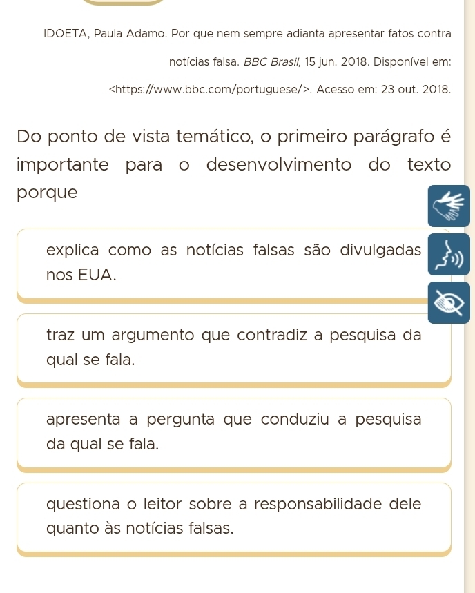 IDOETA, Paula Adamo. Por que nem sempre adianta apresentar fatos contra
notícias falsa. BBC Brasil, 15 jun. 2018. Disponível em:. Acesso em: 23 out. 2018.
Do ponto de vista temático, o primeiro parágrafo é
importante paraço desenvolvimento do texto
porque
explica como as notícias falsas são divulgadas
nos EUA.
traz um argumento que contradiz a pesquisa da
qual se fala.
apresenta a pergunta que conduziu a pesquisa
da qual se fala.
questiona o leitor sobre a responsabilidade dele
quanto às notícias falsas.