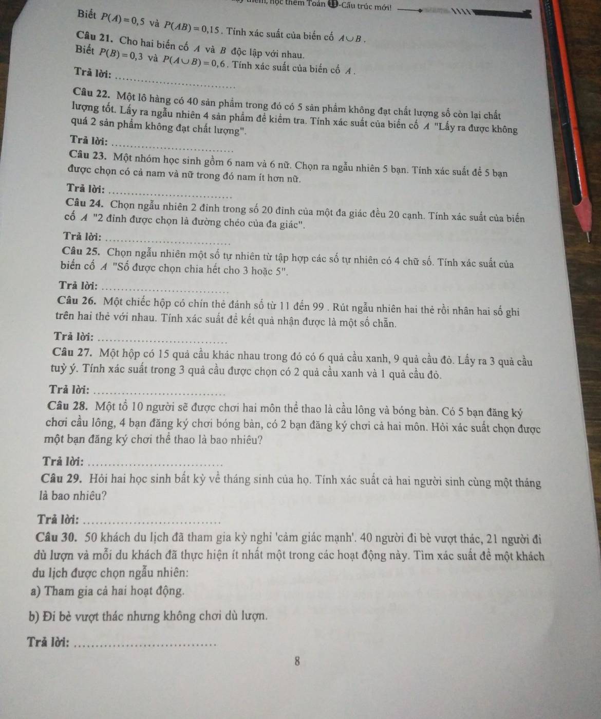 hộc thêm Toán Q-Cấu trúc mới!      
Biết P(A)=0,5 và P(AB)=0,15. Tính xác suất của biến cố A∪ B.
Câu 21. Cho hai biến cố A và B độc lập với nhau.
_
Biết P(B)=0,3 và P(A∪ B)=0,6. Tính xác suất của biến cố A .
Trả lời:
Câu 22. Một lô hàng có 40 sản phẩm trong đó có 5 sản phẩm không đạt chất lượng số còn lại chất
lượng tốt. Lấy ra ngẫu nhiên 4 sản phẩm để kiểm tra. Tính xác suất của biến cố A "Lấy ra được không
quá 2 sản phẩm không đạt chất lượng".
_
Trã lời:
Câu 23. Một nhóm học sinh gồm 6 nam và 6 nữ. Chọn ra ngẫu nhiên 5 bạn. Tính xác suất để 5 bạn
được chọn có cả nam và nữ trong đó nam ít hơn nữ.
Trả lời:
_
Câu 24. Chọn ngẫu nhiên 2 đinh trong số 20 đinh của một đa giác đều 20 cạnh. Tính xác suất của biến
cố A "2 đỉnh được chọn là đường chéo của đa giác".
Trả lời:_
Câu 25. Chọn ngẫu nhiên một số tự nhiên từ tập hợp các số tự nhiên có 4 chữ số. Tính xác suất của
biển cố A "Số được chọn chia hết cho 3 hoặc 5".
Trả lời:_
Câu 26. Một chiếc hộp có chín thẻ đánh số từ 11 đến 99 . Rút ngẫu nhiên hai thẻ rồi nhân hai số ghi
trên hai thẻ với nhau. Tính xác suất đề kết quả nhận được là một số chẵn.
Trả lời:_
Câu 27. Một hộp có 15 quả cầu khác nhau trong đó có 6 quả cầu xanh, 9 quả cầu đỏ. Lấy ra 3 quả cầu
tuỳ ý. Tính xác suất trong 3 quả cầu được chọn có 2 quả cầu xanh và 1 quả cầu đỏ.
Trả lời:_
Câu 28. Một tổ 10 người sẽ được chơi hai môn thể thao là cầu lông và bóng bàn. Có 5 bạn đăng ký
chơi cầu lông, 4 bạn đăng ký chơi bóng bàn, có 2 bạn đăng ký chơi cả hai môn. Hỏi xác suất chọn được
một bạn đăng ký chơi thể thao là bao nhiêu?
Trả lời:_
Câu 29. Hỏi hai học sinh bất kỳ về tháng sinh của họ. Tính xác suất cả hai người sinh cùng một tháng
là bao nhiêu?
Trả lời:_
Câu 30. 50 khách du lịch đã tham gia kỳ nghỉ 'cảm giác mạnh'. 40 người đi bè vượt thác, 21 người đi
dù lượn và mỗi du khách đã thực hiện ít nhất một trong các hoạt động này. Tìm xác suất đề một khách
du lịch được chọn ngẫu nhiên:
a) Tham gia cả hai hoạt động.
b) Đi bè vượt thác nhưng không chơi dù lượn.
Trả lời:_
8