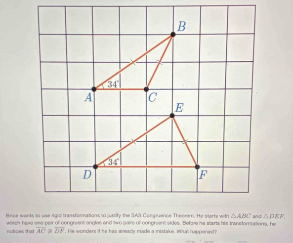 which have one pair of congruent angles and two pairs of congruent sides. Before he starts his transformations, he △ DEF,
notices that overline ACnot ≌ overline DF. He wonders if he has already made a mistake. What happened?
__
_