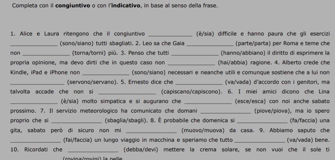 Completa con il congiuntivo o con l’indicativo, in base al senso della frase. 
1. Alice e Laura ritengono che il congiuntivo _(è/sia) difficile e hanno paura che gli esercizi 
_(sono/siano) tutti sbagliati. 2. Leo sa che Gaia _(parte/parta) per Roma e teme che 
non _(torna/torni) più. 3. Penso che tutti _(hanno/abbiano) il diritto di esprimere la 
propria opinione, ma devo dirti che in questo caso non _(hai/abbia) ragione. 4. Alberto crede che 
Kindle, iPad e iPhone non _(sono/siano) necessari e neanche utili e comunque sostiene che a lui non 
_(servono/servano). 5. Ernesto dice che _(va/vada) d’accordo con i genitori, ma 
talvolta accade che non si _(capiscano/capiscono). 6. I miei amici dicono che Lina 
_(è/sia) molto simpatica e si augurano che _(esce/esca) con noi anche sabato 
prossimo. 7. Il servizio meteorologico ha comunicato che domani _(piove/piova), ma io spero 
proprio che si _(sbaglia/sbagli). 8. È probabile che domenica si _(fa/faccia) una 
gita, sabato però di sicuro non mi _(muovo/muova) da casa. 9. Abbiamo saputo che 
_(fai/faccia) un lungo viaggio in macchina e speriamo che tutto _(va/vada) bene. 
10. Ricordati che _(debba/devi) mettere la crema solare, se non vuoi che il sole ti 
r v ina/rov ini) la ne ll e