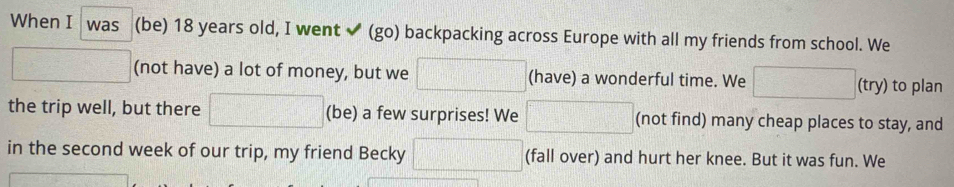 When I was (be) 18 years old, I went ✔ (go) backpacking across Europe with all my friends from school. We 
□ (not have) a lot of money, but we □ (have) a wonderful time. We □ (try) to plan 
the trip well, but there =□° (be) a few surprises! We □ (not find) many cheap places to stay, and 
in the second week of our trip, my friend Becky □ (fall over) and hurt her knee. But it was fun. We