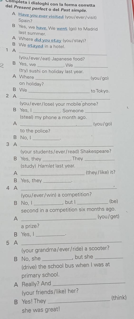 Completa i dialoghi con la forma corretta 
del Present perfect o del Past simple. 
A Have you ever visited (you/ever/visit) 
Spain? 
B Yes, we have. We went (go) to Madrid 
last summer. 
A Where did you stay (you/stay)? 
B We stayed in a hotel. 
_ 
1 A 
(you/ever/eat) Japanese food? 
B Yes, we_ 
. We 
_ 
(try) sushi on holiday last year. 
A Where _(you/go) 
on holiday? 
B We _to Tokyo. 
2 A 
_ 
(you/ever/lose) your mobile phone? 
B Yes, I _. Someone_ 
(steal) my phone a month ago. 
A _(you/go) 
to the police? 
B No, I_ 
3 A_ 
(your students/ever/read) Shakespeare? 
B Yes, they _. They_ 
(study) Hamlet last year. 
A _(they/like) it? 
B Yes, they _. 
4 A_ 
(you/ever/win) a competition? 
B No, I _, but l _(be) 
second in a competition six months ago. 
A _(you/get) 
a prize? 
B Yes, I _. 
5 A_ 
(your grandma/ever/ride) a scooter? 
B No, she _, but she_ 
(drive) the school bus when I was at 
primary school. 
A Really? And_ 
(your friends/like) her? 
B Yes! They _(think) 
she was great!