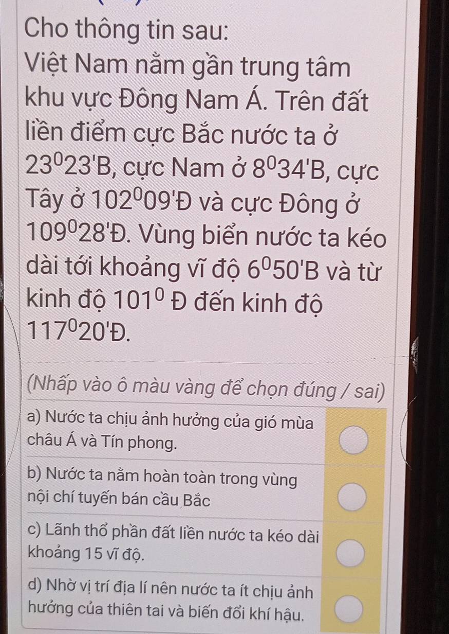 Cho thông tin sau:
Việt Nam nằm gần trung tâm
khu vực Đông Nam Á. Trên đất
liền điểm cực Bắc nước ta ở
23^023^1B , cực Nam ở 8^034'B , cực
Tây ở 102^009'D và cực Đông ở
109^((circ)°D)D28'D . Vùng biển nước ta kéo
dài tới khoảng vĩ độ 6°50'B và từ
kinh độ 101°D đến kinh độ
117°20'D. 
(Nhấp vào ô màu vàng để chọn đúng / sai)
a) Nước ta chịu ảnh hưởng của gió mùa
châu Á và Tín phong.
b) Nước ta nằm hoàn toàn trong vùng
nội chí tuyến bán cầu Bắc
c) Lãnh thổ phần đất liền nước ta kéo dài
khoảng 15 vĩ độ.
d) Nhờ vị trí địa lí nên nước ta ít chịu ảnh
hưởng của thiên tai và biến đổi khí hậu.