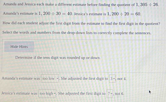 Amanda and Jessica each make a different estimate before finding the quotient of 1,305/ 26. 
Amanda’s estimate is 1,200/ 30=40. Jessica’s estimate is 1,200/ 20=60. 
How did each student adjust the first digit from the estimate to find the first digit in the quotient?
Select the words and numbers from the drop-down lists to correctly complete the sentences.
Hide Hints
Determine if the tens digit was rounded up or down.
Amanda’s estimate was too low ~. She adjusted the first digit to 3surd , not 4.
Jessica’s estimate was too high∽. She adjusted the first digit to 7 , not 6.