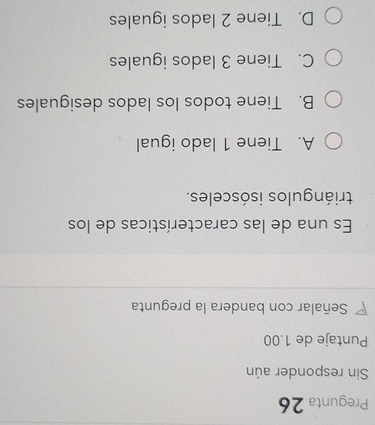 Pregunta 26
Sin responder aún
Puntaje de 1.00
Señalar con bandera la pregunta
Es una de las características de los
triángulos isósceles.
A. Tiene 1 lado igual
B. Tiene todos los lados desiguales
C. Tiene 3 lados iguales
D. Tiene 2 lados iguales