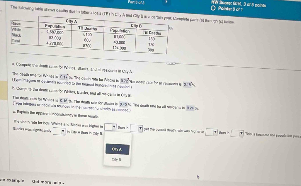 HW Score: 60%, 3 of 5 points 
Points: 0 of 1 
The following table shows deaths due to tuberculosis e parts (a) through (c) below. 
a. Compute the death rates for Whites, Blacks, and all residents in City A. 
The death rate for Whites is 0.17%. The death rate for Blacks is 0.72 The death rate for all residents is 0.18%. 
(Type integers or decimals rounded to the nearest hundredth as needed.) 
b. Compute the death rates for Whites, Blacks, and all residents in City B. 
The death rate for Whites is 0.16%. The death rate for Blacks is 0.40 %. The death rate for all residents is 0.24 %. 
(Type integers or decimals rounded to the nearest hundredth as needed.) 
c. Explain the apparent inconsistency in these results. 
The death rate for both Whites and Blacks was higher in boxed v than in yet the overall death rate was higher in r than in This is because the population perce 
Blacks was significantly in City A than in City B. 
City A 
City B 
an example Get more help -