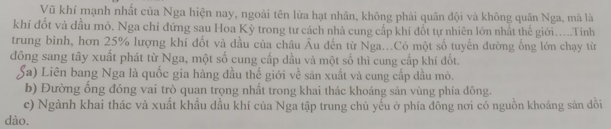 Vũ khí mạnh nhất của Nga hiện nay, ngoài tên lửa hạt nhân, không phải quân đội và không quân Nga, mà là
khí đốt và dầu mỏ. Nga chỉ đứng sau Hoa Kỳ trong tư cách nhà cung cấp khí đốt tự nhiên lớn nhất thế giới.....Tính
trung bình, hơn 25% lượng khí đốt và dầu của châu Âu đến từ Nga...Có một số tuyến dường ống lớn chạy từ
đông sang tây xuất phát từ Nga, một số cung cấp dầu và một số thì cung cấp khí đốt.
Sa) Liên bang Nga là quốc gia hàng đầu thế giới về sản xuất và cung cấp dầu mỏ.
b) Đường ống đóng vai trò quan trọng nhất trong khai thác khoáng sản vùng phía đông.
c) Ngành khai thác và xuất khẩu dầu khí của Nga tập trung chủ yếu ở phía đông nơi có nguồn khoáng sản dồi
dào.