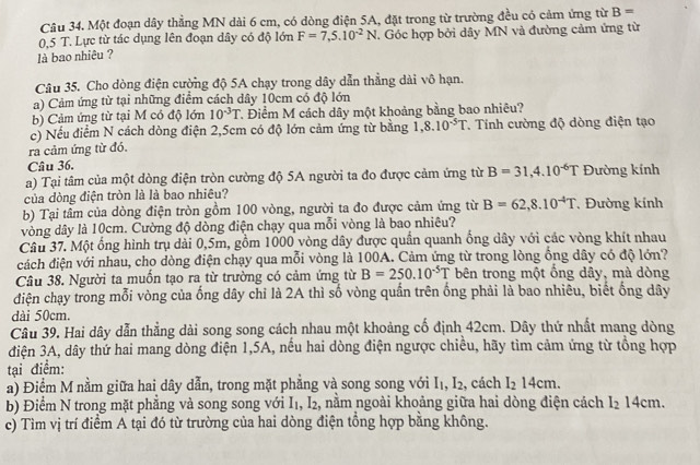 Một đoạn dây thẳng MN dài 6 cm, có dòng điện 5A, đặt trong từ trường đều có cảm ứng từ B=
0,5 T. Lực từ tác dụng lên đoạn dây có độ lớn F=7,5.10^(-2)N. Góc hợp bởi dây MN và đường cảm ứng từ
là bao nhiêu ?
Câu 35. Cho dòng điện cường độ 5A chạy trong dây dẫn thẳng dài vô hạn.
a) Cảm ứng từ tại những điểm cách dây 10cm có độ lớn
b) Cảm ứng từ tại M có độ lớn 10^(-3)T Điểm M cách dây một khoảng bằng bao nhiêu?
c) Nếu điểm N cách dòng điện 2,5cm có độ lớn cảm ứng từ bằng 1,8.10^(-5)T T Tính cường độ dòng điện tạo
ra cảm ứng từ đó.
Câu 36.
a) Tại tâm của một dòng điện tròn cường độ 5A người ta đo được cảm ứng từ B=31,4.10^(-6)T Đường kính
của dòng điện tròn là là bao nhiêu?
b) Tại tâm của dòng điện tròn gồm 100 vòng, người ta đo được cảm ứng từ B=62,8.10^(-4)T Đường kính
vòng dây là 10cm. Cường độ dòng điện chạy qua mỗi vòng là bao nhiêu?
Câu 37. Một ống hình trụ dài 0,5m, gồm 1000 vòng dây được quần quanh ống dây với các vòng khít nhau
dách điện với nhau, cho dòng điện chạy qua mỗi vòng là 100A. Cảm ứng từ trong lòng ổng dây có độ lớn?
Câu 38. Người ta muốn tạo ra từ trường có cảm ứng từ B=250.10^(-5)T bên trong một ổng dây, mà dòng
điện chạy trong mỗi vòng của ống dây chỉ là 2A thì số vòng quần trên ống phải là bao nhiêu, biết ống dây
dài 50cm.
Câu 39. Hai dây dẫn thẳng dài song song cách nhau một khoảng cố định 42cm. Dây thứ nhất mang dòng
điện 3A, dây thứ hai mang dòng điện 1,5A, nếu hai dòng điện ngược chiều, hãy tìm cảm ứng từ tổng hợp
tại điểm:
a) Điệm M nằm giữa hai dây dẫn, trong mặt phẳng và song song với 1 .I_2 , cách I_214cm.
b) Điểm N trong mặt phẳng và song song với I_1,I_2 2, nằm ngoài khoảng giữa hai dòng điện cách I_214cm
c) Tìm vị trí điểm A tại đó từ trường của hai dòng điện tổng hợp bằng không.