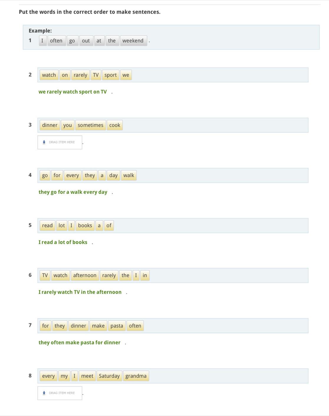 Put the words in the correct order to make sentences. 
Example: 
1 I often out at the weekend 
2 watch on rarely TV sport we 
we rarely watch sport on TV . 
3 dinner you sometimes cook 
DRAG ITEM HERE 
4 go for every they a day walk 
they go for a walk every day. 
5 read lot I books a of 
I read a lot of books . 
6 TV watch afternoon rarely the I in 
I rarely watch TV in the afternoon . 
7 for they dinner make pasta often 
they often make pasta for dinner . 
8 every my meet Saturday grandma 
↓ DRAG ITEM HERE