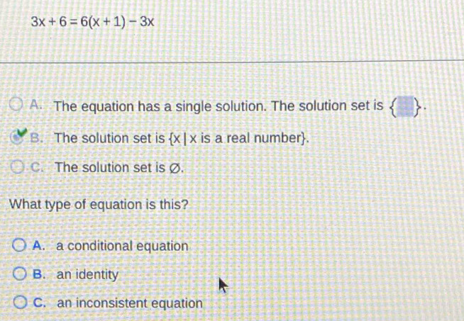 3x+6=6(x+1)-3x
A. The equation has a single solution. The solution set is  .
B. The solution set is  x|x is a real number.
C. The solution set is Ø.
What type of equation is this?
A. a conditional equation
B. an identity
C. an inconsistent equation