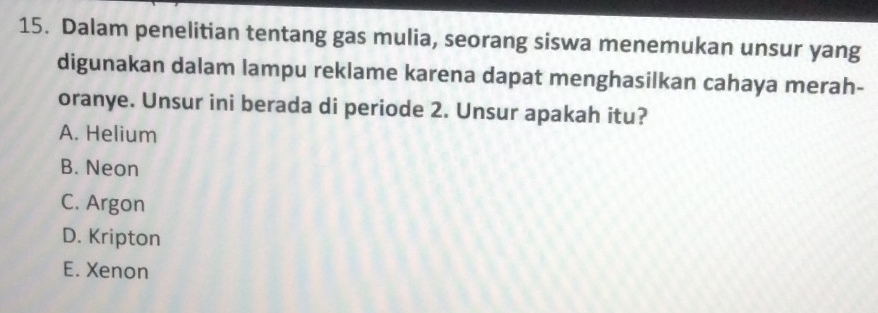 Dalam penelitian tentang gas mulia, seorang siswa menemukan unsur yang
digunakan dalam lampu reklame karena dapat menghasilkan cahaya merah-
oranye. Unsur ini berada di periode 2. Unsur apakah itu?
A. Helium
B. Neon
C. Argon
D. Kripton
E. Xenon