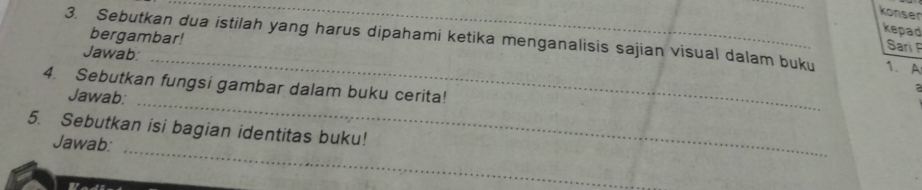 konser 
kepad 
bergambar! 
3. Sebutkan dua istilah yang harus dipahami ketika menganalisis sajian visual dalam buku 1. A 
_ 
Jawab: 
Sari P 
_ 
4. Sebutkan fungsi gambar dalam buku cerita! 
Jawab: 
_ 
5. Sebutkan isi bagian identitas buku! 
Jawab: