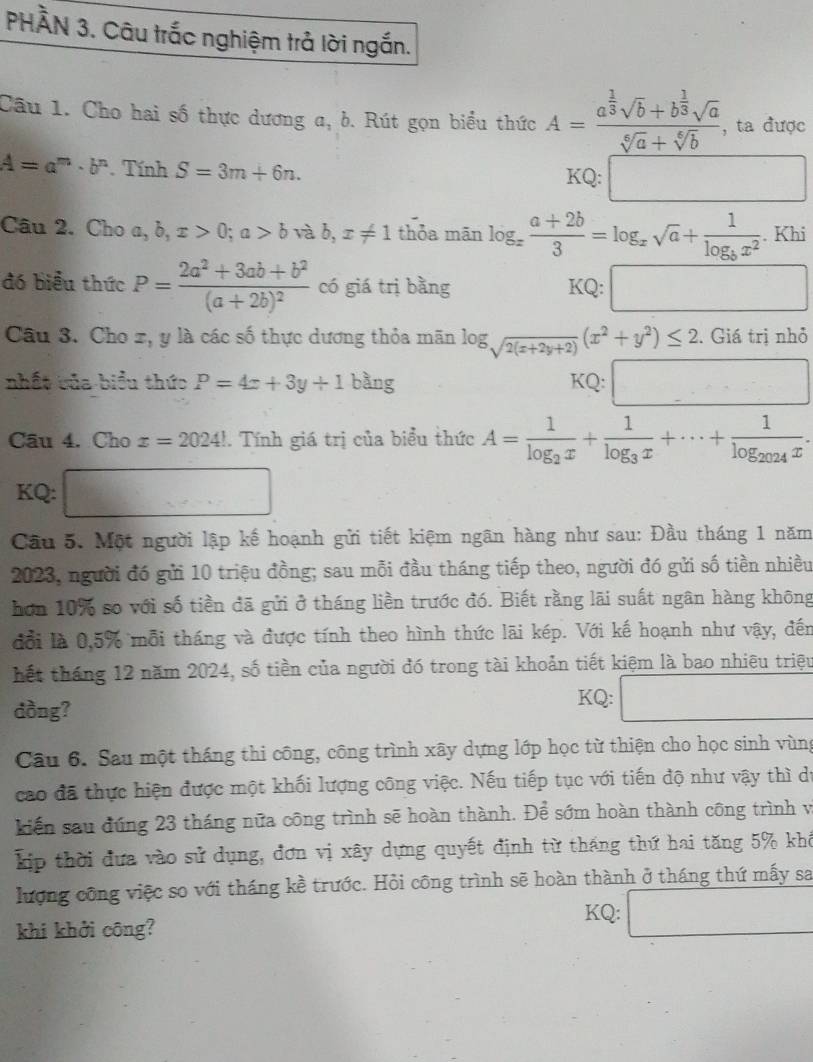 PHÀN 3. Câu trắc nghiệm trả lời ngắn.
Câu 1. Cho hai số thực dương a, b. Rút gọn biểu thức A=frac a^(frac 1)3sqrt(b)+b^(frac 1)3sqrt(a)sqrt[6](a)+sqrt[6](b) , ta được
A=a^m· b^n Tính S=3m+6n.
KQ:□
Câu 2. Cho a,b,x>0;a>b và b, x!= 1 thỏa mān log _x (a+2b)/3 =log _xsqrt(a)+frac 1log _bx^2. Khi
đó biểu thức P=frac 2a^2+3ab+b^2(a+2b)^2 có giá trị bằng
KQ:□
Câu 3. Cho x, y là các số thực dương thỏa mãn log _sqrt(2(x+2y+2))(x^2+y^2)≤ 2. Giá trị nhỏ
nhất của biểu thức P=4x+3y+1 bàng
KQ:□
Câu 4. Cho x=2024!. Tính giá trị của biểu thức A=frac 1log _2x+frac 1log _3x+·s +frac 1log _2024x.
KQ: □
Cầu 5. Một người lập kế hoạnh gửi tiết kiệm ngãn hàng như sau: Đầu tháng 1 năm
2023, người đó gửi 10 triệu đồng; sau mỗi đầu tháng tiếp theo, người đó gửi số tiền nhiều
hơn 10% so với số tiền đã gửi ở tháng liền trước đó. Biết rằng lãi suất ngân hàng không
đổi là 0,5% mỗi tháng và được tính theo hình thức lãi kép. Với kế hoạnh như vậy, đến
hết tháng 12 năm 2024, số tiền của người đó trong tài khoản tiết kiệm là bao nhiêu triệu
dồng?
KQ: □
Câu 6. Sau một tháng thi công, công trình xây dựng lớp học từ thiện cho học sinh vùng
cao đã thực hiện được một khối lượng công việc. Nếu tiếp tục với tiến độ như vậy thì dự
kiến sau đúng 23 tháng nữa công trình sẽ hoàn thành. Để sớm hoàn thành công trình vị
p thời đựa vào sử dụng, đơn vị xây dựng quyết định từ tháng thứ hai tăng 5% khi
lượng công việc so với tháng kề trước. Hỏi công trình sẽ hoàn thành ở tháng thứ mấy sa
khi khởi công?
KQ: □