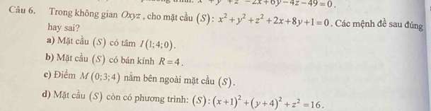 +2-2x+6y-4z-49=0
Câu 6. Trong không gian Oxyz , cho mặt cầu (S): x^2+y^2+z^2+2x+8y+1=0. Các mệnh đề sau đúng
hay sai?
a) Mặt cầu (S) có tâm I(1;4;0).
b) Mặt cầu (S) có bán kính R=4.
c) Điểm M(0;3;4) nằm bên ngoài mặt cầu (S).
d) Mặt cầu (S) còn có phương trình: (S):(x+1)^2+(y+4)^2+z^2=16.