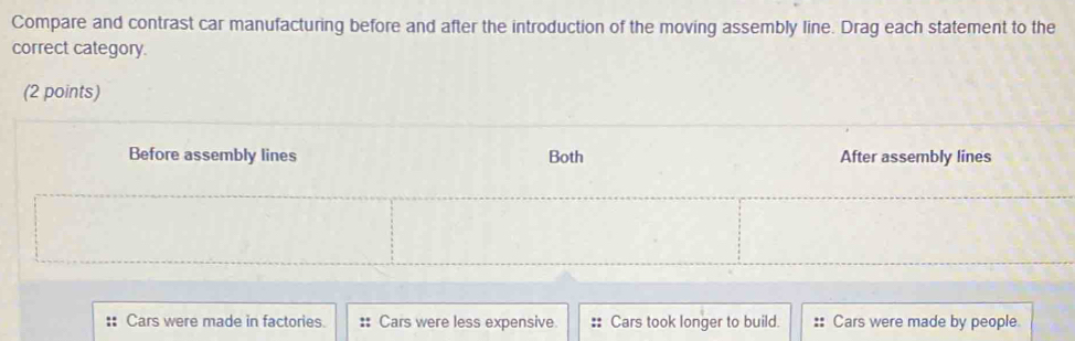 Compare and contrast car manufacturing before and after the introduction of the moving assembly line. Drag each statement to the
correct category.
(2 points)
Before assembly lines Both After assembly lines
:: Cars were made in factories. :: Cars were less expensive. :: Cars took longer to build. :: Cars were made by people.