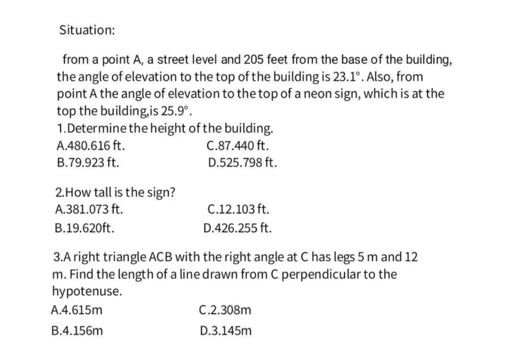 Situation:
from a point A, a street level and 205 feet from the base of the building,
the angle of elevation to the top of the building is 23.1°. Also, from
point A the angle of elevation to the top of a neon sign, which is at the
top the building,is 25.9°. 
1.Determine the height of the building.
A. 480.616 ft. C. 87.440 ft.
B. 79.923 ft. D. 525.798 ft.
2.How tall is the sign?
A. 381.073 ft. C. 12.103 ft.
B. 19.620ft. D. 426.255 ft.
3.A right triangle ACB with the right angle at C has legs 5 m and 12
m. Find the length of a line drawn from C perpendicular to the
hypotenuse.
A. 4.615m C. 2.308m
B. 4.156m D. 3.145m