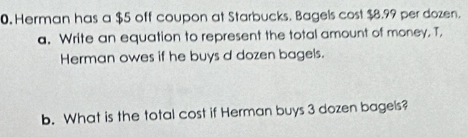 Herman has a $5 off coupon at Starbucks. Bagels cost $8.99 per dozen. 
a. Write an equation to represent the total amount of money, T, 
Herman owes if he buys d dozen bagels. 
b. What is the total cost if Herman buys 3 dozen bagels?