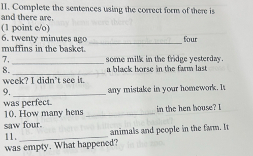 Complete the sentences using the correct form of there is 
and there are. 
(1 point e/o) 
6. twenty minutes ago _four 
muffins in the basket. 
_ 
7. some milk in the fridge yesterday. 
8. _a black horse in the farm last 
week? I didn’t see it. 
9. _any mistake in your homework. It 
was perfect. 
10. How many hens _in the hen house? I 
saw four. 
animals and people in the farm. It 
11._ 
was empty. What happened?