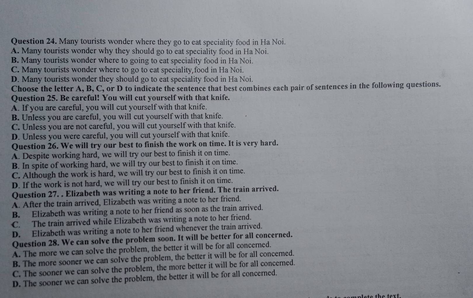 Many tourists wonder where they go to eat speciality food in Ha Noi.
A. Many tourists wonder why they should go to eat speciality food in Ha Noi.
B. Many tourists wonder where to going to eat speciality food in Ha Noi.
C. Many tourists wonder where to go to eat speciality,food in Ha Noi.
D. Many tourists wonder they should go to eat speciality food in Ha Noi.
Choose the letter A, B, C, or D to indicate the sentence that best combines each pair of sentences in the following questions.
Question 25. Be careful! You will cut yourself with that knife.
A. If you are careful, you will cut yourself with that knife.
B. Unless you are careful, you will cut yourself with that knife.
C. Unless you are not careful, you will cut yourself with that knife.
D. Unless you were careful, you will cut yourself with that knife.
Question 26. We will try our best to finish the work on time. It is very hard.
A. Despite working hard, we will try our best to finish it on time.
B. In spite of working hard, we will try our best to finish it on time.
C. Although the work is hard, we will try our best to finish it on time.
D. If the work is not hard, we will try our best to finish it on time.
Question 27. . Elizabeth was writing a note to her friend. The train arrived.
A. After the train arrived, Elizabeth was writing a note to her friend.
B. Elizabeth was writing a note to her friend as soon as the train arrived.
C. The train arrived while Elizabeth was writing a note to her friend.
D. Elizabeth was writing a note to her friend whenever the train arrived.
Question 28. We can solve the problem soon. It will be better for all concerned.
A. The more we can solve the problem, the better it will be for all concerned.
B. The more sooner we can solve the problem, the better it will be for all concerned.
C. The sooner we can solve the problem, the more better it will be for all concerned.
D. The sooner we can solve the problem, the better it will be for all concerned.
lete the text.