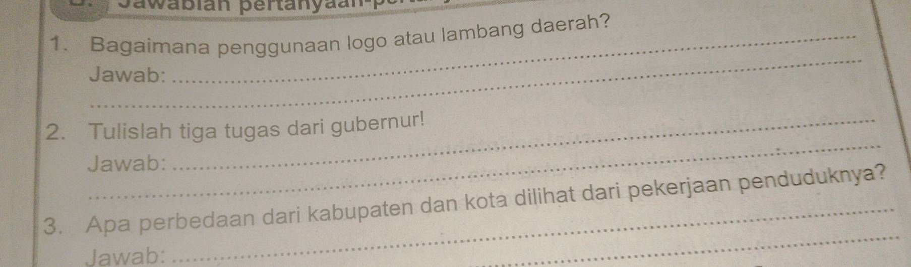 Sawabian pertanyaanp 
1. Bagaimana penggunaan logo atau lambang daerah? 
_ 
Jawab: 
_ 
2. Tulislah tiga tugas dari gubernur! 
Jawab: 
_ 
3. Apa perbedaan dari kabupaten dan kota dilihat dari pekerjaan penduduknya? 
Jawab: