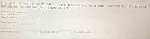 Drie getallen waarvan de tweede 5 meer is dan het eerste en de derde 2 minder is dan het dubbele van 
het eerste. De som van de drie getallen is 35. 
Keuze van de onbekende. Eerste getal =x
Tweede getal =□
Derde getal =□
Antwoardzin 
Het eerste getal is □ , het tweede getal is □ en het derde getal is □