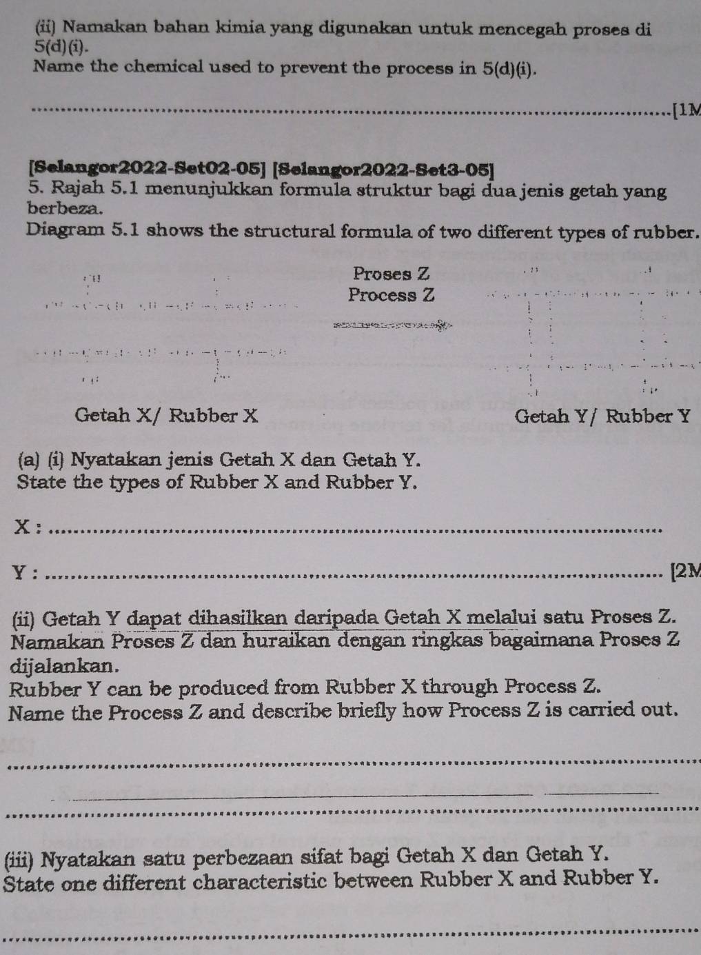 (ii) Namakan bahan kimia yang digunakan untuk mencegah proses di
5(d)(i)
Name the chemical used to prevent the process in 5(d)(i). 
_ 1 
[Selangor2022-Set02-05] [Selangor2022-Set3-05] 
5. Rajah 5.1 menunjukkan formula struktur bagi dua jenis getah yang 
berbeza. 
Diagram 5.1 shows the structural formula of two different types of rubber. 
1 ! Proses Z
Process Z
Getah X / Rubber X Getah Y / Rubber Y
(a) (i) Nyatakan jenis Getah X dan Getah Y. 
State the types of Rubber X and Rubber Y. 
X:_ 
Y: _[2M 
(ii) Getah Y dapat dihasilkan daripada Getah X melalui satu Proses Z. 
Namakan Proses Z dan huraikan dengan ringkas bagaimana Proses Z
dijalankan. 
Rubber Y can be produced from Rubber X through Process Z. 
Name the Process Z and describe briefly how Process Z is carried out. 
_ 
_ 
_ 
_ 
(iii) Nyatakan satu perbezaan sifat bagi Getah X dan Getah Y. 
State one different characteristic between Rubber X and Rubber Y. 
_