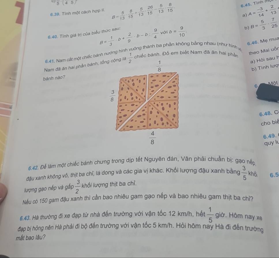 5(45)
6.45. Tinh mụl
6.39. Tinh một cách hợp li. B= 5/13 ·  8/15 + 5/13 ·  26/15 - 5/13 ·  8/15 . A= (-3)/14 + 2/13 
a)
b) B= 5/3 ·  7/25 
B= 1/3 · b+ 2/9 · b-b: 9/4  với b= 9/10 .
6.40. Tinh giá trị của biểu thức sau:
6.46. Mẹ mua
theo Mai uốn
6.41. Nam cắt một chiếc bánh nướng hình vuông thành ba phần không bằng nhau (như hình vệ
Nam đã ăn hai phần bánh, tổng cộng là  1/2  chiếc bánh. Đố em biết Nam đã ăn hai phần
 1/8 
a) Hỏi sau h
b) Tính lượ
bánh nào?
6 Một
 3/8 
6.48. C
 4/8  cho bié
6.49.
quy lu
6.42. Để làm một chiếc bánh chưng trong dịp tết Nguyên đán, Vân phải chuẩn bị: gạo nếp,
đậu xanh không vỏ, thịt ba chỉ, lá dong và các gia vị khác. Khối lượng đậu xanh bằng  3/5  khối 6.5
lượng gạo nếp và gấp  3/2  khối lượng thịt ba chỉ.
Nếu có 150 gam đậu xanh thì cần bao nhiêu gam gạo nếp và bao nhiêu gam thịt ba chỉ?
6.43. Hà thường đi xe đạp từ nhà đến trường với vận tốc 12 km/h, hết  1/5  giờ. Hôm nay xe
đạp bị hỏng nên Hà phải đi bộ đến trường với vận tốc 5 km/h. Hỏi hôm nay Hà đi đến trường
mắt bao lâu?