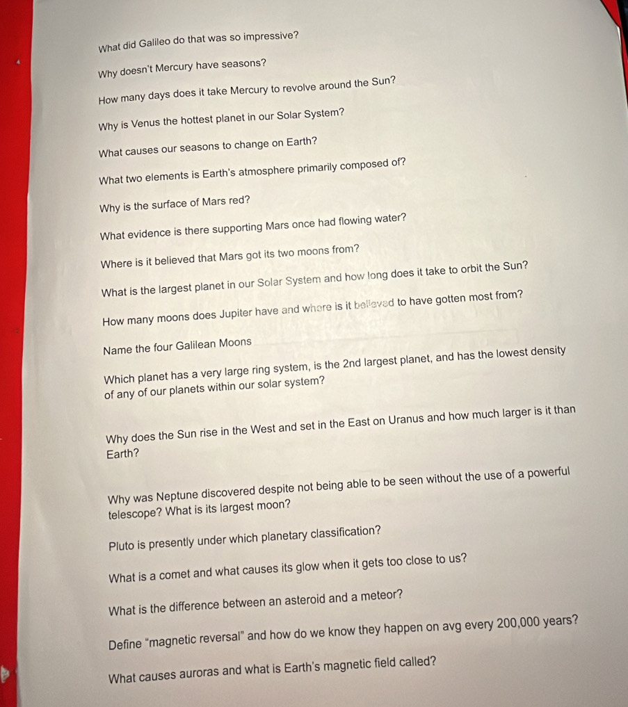 What did Galileo do that was so impressive? 
Why doesn't Mercury have seasons? 
How many days does it take Mercury to revolve around the Sun? 
Why is Venus the hottest planet in our Solar System? 
What causes our seasons to change on Earth? 
What two elements is Earth's atmosphere primarily composed of? 
Why is the surface of Mars red? 
What evidence is there supporting Mars once had flowing water? 
Where is it believed that Mars got its two moons from? 
What is the largest planet in our Solar System and how long does it take to orbit the Sun? 
How many moons does Jupiter have and where is it belleved to have gotten most from? 
Name the four Galilean Moons 
Which planet has a very large ring system, is the 2nd largest planet, and has the lowest density 
of any of our planets within our solar system? 
Why does the Sun rise in the West and set in the East on Uranus and how much larger is it than 
Earth? 
Why was Neptune discovered despite not being able to be seen without the use of a powerful 
telescope? What is its largest moon? 
Pluto is presently under which planetary classification? 
What is a comet and what causes its glow when it gets too close to us? 
What is the difference between an asteroid and a meteor? 
Define “magnetic reversal” and how do we know they happen on avg every 200,000 years? 
What causes auroras and what is Earth's magnetic field called?