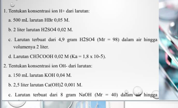 Tentukan konsentrasi ion H+ dari larutan: 
a. 500 mL larutan HBr 0,05 M. 
b. 2 liter larutan H2SO4 0,02 M. 
c. Larutan terbuat dari 4,9 gram H2SO4 (Mr=98) dalam air hingga 
volumenya 2 liter. 
d. Larutan CH3 X ] DI - 0,02M(Ka=1,8* 10-5). 
2. Tentukan konsentrasi ion OH- dari larutan: 
a. 150 mL larutan KOH 0,04 M. 
b. 2,5 liter larutan Ca(OH)20,001M
c. Larutan terbuat dari 8 gram NaOH (Mr=40) dalam air hingga