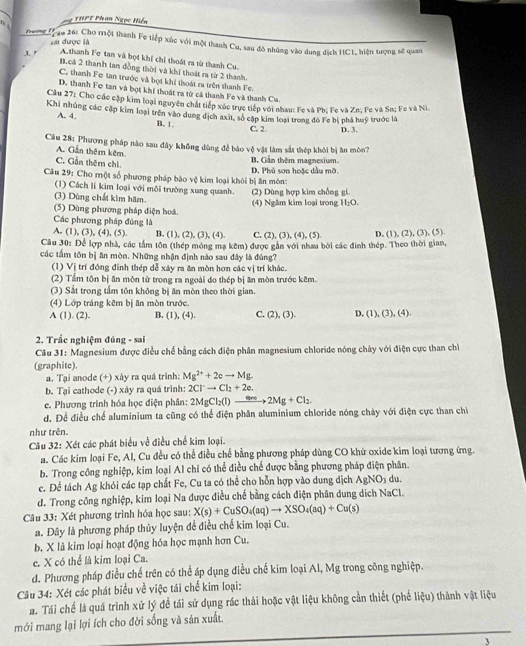 HT Phan Ngọc Hiến
n 
sát được là
Trưmg Tạu 26: Cho một thanh Fe tiếp xúc với một thanh Cu, sau đó nhúng vào dung dịch HC1, hiện tượng sẽ quan
3. Athanh Fe tan và bọt khí chỉ thoát ra từ thanh Cu.
B.cả 2 thanh tan đồng thời và khí thoát ra từ 2 thanh.
C. thanh Fe tan trước và bọt khí thoát ra trên thanh Fe.
D. thanh Fe tan và bọt khí thoát ra từ cả thanh Fe và thanh Cu.
Cầu 27: Cho các cặp kim loại nguyên chất tiếp xúc trực tiếp với nhau: Fe và Pb. Fe và Zn. Fe và Sn; Fe và Ni.
Khi nhúng các cặp kim loại trên vào dung dịch axit, số cặp kim loại trong đô Fe bị phá huỷ trước là
A. 4. B. 1 .
C. 2 D. 3.
Câu 28: Phương pháp nào sau đây không dùng để bảo vệ vật làm sắt thép khỏi bị ăn mòn?
A. Gấn thêm kêm.
C. Gần thêm chì.
B. Gần thêm magnesium.
D. Phủ sơn hoặc dầu mỡ.
Câu 29: Cho một số phương pháp bảo vệ kim loại khỏi bị ăn mòn:
(1) Cách li kim loại với môi trường xung quanh. (2) Dùng hợp kim chống gi.
(3) Dùng chất kìm hãm.
(4) Ngâm kim loại trong H₂O.
(5) Dùng phương pháp diện hoá.
Các phương pháp đúng là
A. (1), (3), (4), (5). B. (1), (2), (3), (4). C. (2), (3), (4), (5) D. (1), (2), (3), (5).
Cầu 30: Để lợp nhà, các tấm tôn (thép mỏng mạ kẽm) được gần với nhau bởi các đinh thép. Theo thời gian,
các tấm tôn bị ăn mòn. Những nhận định nào sau đây là đúng?
(1) Vị trí đóng đinh thép dễ xảy ra ăn mòn hơn các vị trí khác.
(2) Tấm tôn bị ăn mòn từ trong ra ngoài do thép bị ăn mòn trước kẽm.
(3) Sắt trong tấm tôn không bị ăn mòn theo thời gian.
(4) Lớp tráng kēm bị ăn mòn trước.
A (1). (2). B. (1), (4). C. (2), (3). D. (1), (3), (4).
2. Trắc nghiệm đúng - sai
Câu 31: Magnesium được điều chế bằng cách điện phân magnesium chloride nóng chảy với điện cực than chỉ
(graphite).
a. Tại anode (+) xảy ra quá trình: Mg^(2+)+2eto Mg.
b. Tại cathode (-) xảy ra quá trình: 2Cl^-to Cl_2+2e.
c. Phương trình hóa học điện phân: 2MgCl_2(l)to 2Mg+Cl_2.
d. Để điều chế aluminium ta cũng có thể điện phân aluminium chloride nóng chảy với điện cực than chi
như trên.
Câu 32: Xét các phát biểu về điều chế kim loại.
a. Các kim loại Fe, Al, Cu đều có thể điều chế bằng phương pháp dùng CO khử oxide kim loại tương ứng.
b. Trong công nghiệp, kim loại Al chỉ có thể điều chế được bằng phương pháp điện phân.
c. Để tách Ag khỏi các tạp chất Fe, Cu ta có thể cho hỗn hợp vào dung dịch AgNO_3 du.
d. Trong công nghiệp, kim loại Na được điều chế bằng cách điện phân dung dịch NaCl.
Câu 33: Xét phương trình hóa học sau: X(s)+CuSO_4(aq)to XSO_4(aq)+Cu(s)
a. Đây là phương pháp thủy luyện đề điều chế kim loại Cu.
b. X là kim loại hoạt động hóa học mạnh hơn Cu.
c. X có thể là kim loại Ca.
d. Phương pháp điều chế trên có thể áp dụng điều chế kim loại Al, Mg trong công nghiệp.
Câu 34: Xét các phát biểu về việc tái chế kim loại:
a. Tái chế là quá trình xử lý đề tái sử dụng rác thải hoặc vật liệu không cần thiết (phế lieu) thành vật liệu
mới mang lại lợi ích cho đời sống và sản xuất.
3