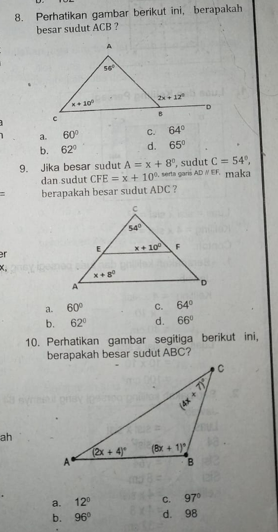 Perhatikan gambar berikut ini, berapakah
besar sudut ACB ?
a. 60°
C. 64°
b. 62°
d. 65°
9. Jika besar sudut A=x+8° , sudut C=54°,
dan sudut CFE=x+10° , serta garis ADparallel EF maka
= berapakah besar sudut ADC ?
r
x,
a. 60° C. 64°
b. 62° d. 66°
10. Perhatikan gambar segitiga berikut ini,
berapakah besar sudut ABC?
ah
a. 12° C. 97°
b. 96° d. 98