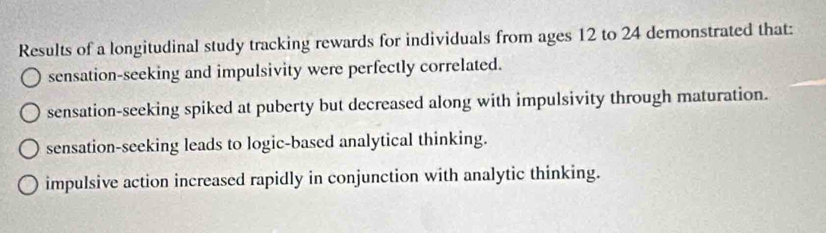 Results of a longitudinal study tracking rewards for individuals from ages 12 to 24 demonstrated that:
sensation-seeking and impulsivity were perfectly correlated.
sensation-seeking spiked at puberty but decreased along with impulsivity through maturation.
sensation-seeking leads to logic-based analytical thinking.
impulsive action increased rapidly in conjunction with analytic thinking.