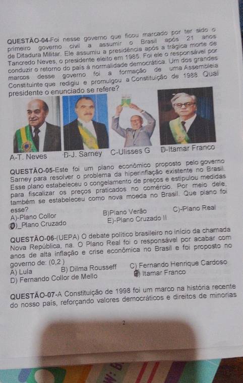 QUESTÃO-04-Foi nesse governo que ficou marcado por ter sido o
primeiro governo civil a assumir o Brasil após 21 anos
de Ditadura Militar. Ele assumiu a presidência após a trágica morte de
Tancredo Neves, o presidente eleito em 1985. Foi ele o responsável por
conduzir o retorno do pais à normalidade democrática. Um dos grandes
marcos desse governo foia formação de uma Assembleia
Constituinte que redigiu e promulgou a Constituição de 1988 Quai
ciado se refere?
A-T. Neves D- 
QUESTÃO-05-Este foi um plano econômico proposto pelo governo
Sarney para resolver o problema da hiperinflação existente no Brasil
Esse plano estabeleceu o congelamento de preços e estipulou medidas
para fiscalizar os preços praticados no comércio. Por meio dele,
também se estabeleceu como nova moeda no Brasil. Que plano foi
esse? C)-Plano Real
A)-Plano Collor B)Plano Verão
Ø)_Plano Cruzado E)-Plano Cruzado II
QUESTÃO-06-(UEPA) O debate político brasileiro no início da chamada
Nova República, na. O Plano Real foi o responsável por acabar com
anos de alta inflação e crise econômica no Brasil e foi proposto no
governo de: (0,2)
A) Lula B) Dilma Rousseff C) Fernando Henrique Cardoso
D) Fernando Collor de Mello ) Itamar Franco
QUESTÃO-07-A Constituição de 1998 foi um marco na história recente
do nosso país, reforçando valores democráticos e direitos de minorias
2