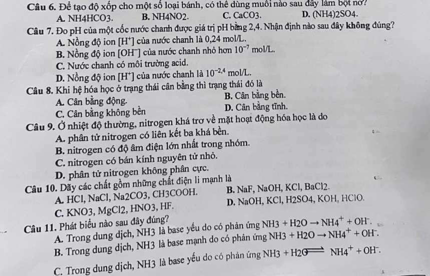 Để tạo độ xốp cho một số loại bánh, có thể dùng muồi nào sau đây làm bột nó?
A. NH4HCO3. B. NH4NO2. C. CaCO3. D. (NH4)2SO4.
Câu 7. Đo pH của một cốc nước chanh được giá trị pH bằng 2,4. Nhận định nào sau đây không đúng?
A. Nồng độ ion [H⁺] của nước chanh là 0,24 mol/L.
B. Nồng độ ion [OHˉ] của nước chanh nhỏ hơn 10^(-7) mol /L.
C. Nước chanh có môi trường acid.
D. Nồng độ ion [H*] của nước chanh là 10^(-2,4) mol/L.
Câu 8. Khi hệ hóa học ở trạng thái cân bằng thì trạng thái đó là
A. Cân bằng động. B. Cân bằng bền.
C. Cân bằng không bền D. Cân bằng tĩnh.
Câu 9. Ở nhiệt độ thường, nitrogen khá trơ về mặt hoạt động hóa học là do
A. phân tử nitrogen có liên kết ba khá bền.
B. nitrogen có độ âm điện lớn nhất trong nhóm.
C. nitrogen có bán kính nguyên tử nhỏ.
D. phân tử nitrogen không phân cực.
Câu 10. Dãy các chất gồm những chất điện li mạnh là
A. HCl, NaCl, Na2CO3, CH3COOH. B. NaF, NaOH, KCl, BaCl2.
C. KNO3, MgCl2, HNO3, HF. D. NaOH, KCl, H2SO4, KOH, HClO.
Câu 11. Phát biểu nào sau đây đúng?
A. Trong dung dịch, NH3 là base yếu do có phản ứng NH3+H2Oto NH4^++OH^-.
B. Trong dung dịch, NH3 là base mạnh do có phản ứng NH3+H2Oto NH4^++OH^-.
C. Trong dung dịch, NH3 là base yếu do có phản ứng NH3+H2GLongleftrightarrow NH4^++OH^-.