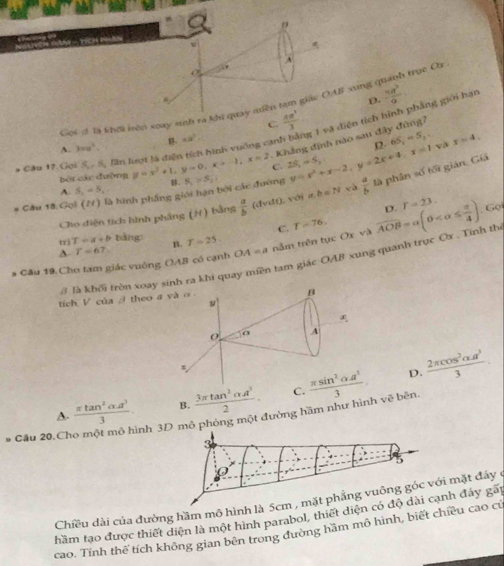 A
D.  π a^3/9 
Gọi # là khếi trên xoay sinh ra khi quay miền tạm giác OAB xung quanh trục Ox
C.  8a^3/3 
a Cầu 17.Gọi S_1/S_2 Zin lượt là diện tích hình vuống cạnh bằng 1 và diện tích hình phẳng giới hạn
xa^2
A. 3π a^5.
Khắng định nào sau đây đùng ?
12 6S_1=5, và
C. 2S_1=S_2 x=4.
bởi các đường y=x^2+1,y=0,x=-1,x=2 S_5>s_2.
# Câu 18 Gọi (H) là hình phẳng giới hán bởi các đường y=x^2+x-2,y=2x+4,x=1  a/b  là phân số tối gián. Giá
A. S_2=5,
D. r=23.. Gọi
Cho diện tích hình phầng (H) bằng  a/b (dvdt) ,  với ab=N và
C. T=76.
(1 T=a+b bằng: B. T=25
# Cầu 19 Cho tam giác vuông OAB có cạnh OA=a tằm trên tục Ox và widehat AOB=alpha (0
、 T=67
# là khối tròn xoaa khi quay miền tam giác OAB xung quanh trục Ox . Tinh th
tích V của   theo
D.  2π cos^2alpha a^3/3 .
A.  (π tan^2alpha .a^3)/3 . B.  3π tan^2alpha A^3/2 . C. 
» Câu 20.Ch
ình 3D mô phỏng một đường hầm như hình vẽ bên.
3
0
Chiều dài của đường hầm mô hình là 5cm , mặt phẳng vuông góc với mặt đáy ở
hầm tạo được thiết diện là một hình parabol, thiết diện có độ dài cạnh đảy gấp
cao. Tính thế tích không gian bên trong đường hầm mô hình, biết chiều cao cử