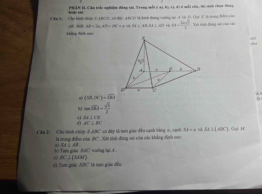 PHÀN II. Câu trắc nghiệm đúng sai. Trong mỗi ý a), b), c), d) ở mỗi câu, thí sinh chọn đúng
hoặc sai.
Câu 1: Cho hình chóp S.ABCD , có đáy ABCD là hình thang vuông tại A và D. Gọi E là trung điểm của
AB . Biết AB=2a,AD=DC=a và SA⊥ AB,SA⊥ AD và SA= 2asqrt(3)/3 . Xét tính đúng sai của các
khẳng định sau:
nột
như
a) (SB,DC)=widehat SBA
làn
b) tan widehat SBA= sqrt(3)/2  ch
c) SA⊥ CE
d) AC⊥ BC
Câu 2: Cho hình chóp S.ABC có đáy là tam giác đều cạnh bằng a, cạnh SA=a và SA⊥ (ABC). Gọi M
là trung điểm của BC . Xét tính đúng sai của các khẳng định sau:
a) SA⊥ AB.
b) Tam giác SAC vuông tại A .
c) BC⊥ (SAM).
d) Tam giác SBC là tam giác đều