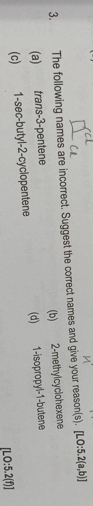 The following names are incorrect. Suggest the correct names and give your reason(s). [LO:5.2(a,b)]
(a) trans -3 -pentene (b) 2 -methylcyclohexene
(c) 1 -sec-butyl- 2 -cyclopentene (d) 1 -isopropyl -1 -butene
[LO:5.2(f)]