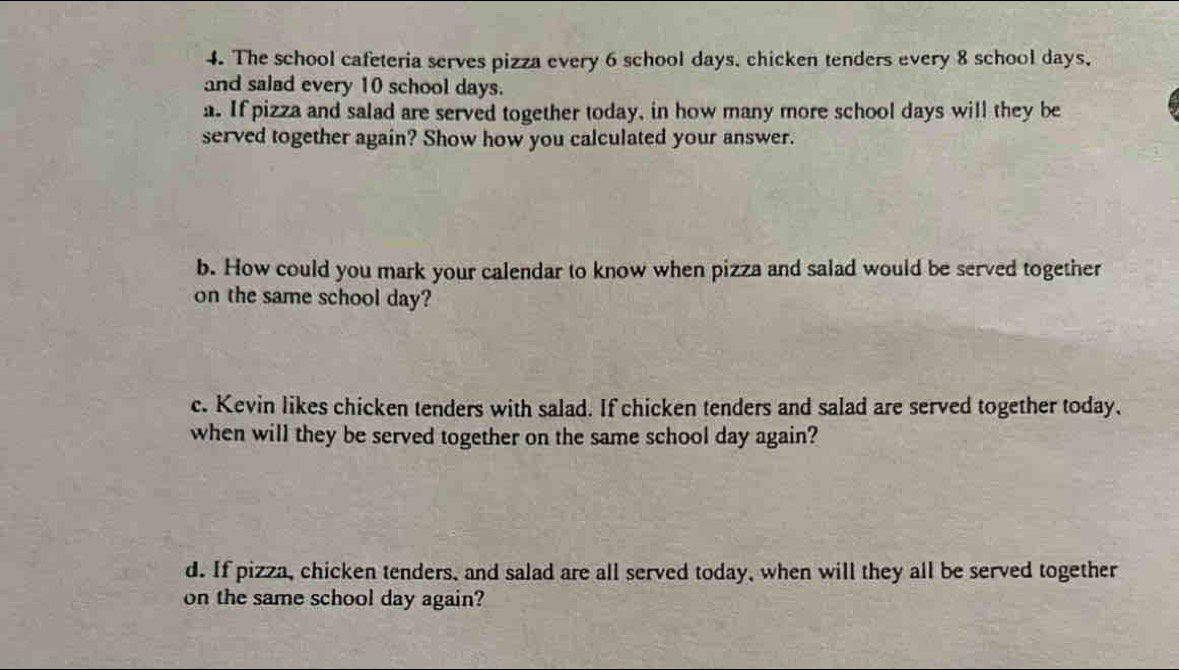 The school cafeteria serves pizza every 6 school days, chicken tenders every 8 school days. 
and salad every 10 school days. 
a. If pizza and salad are served together today, in how many more school days will they be 
served together again? Show how you calculated your answer. 
b. How could you mark your calendar to know when pizza and salad would be served together 
on the same school day? 
c. Kevin likes chicken tenders with salad. If chicken tenders and salad are served together today. 
when will they be served together on the same school day again? 
d. If pizza, chicken tenders, and salad are all served today, when will they all be served together 
on the same school day again?