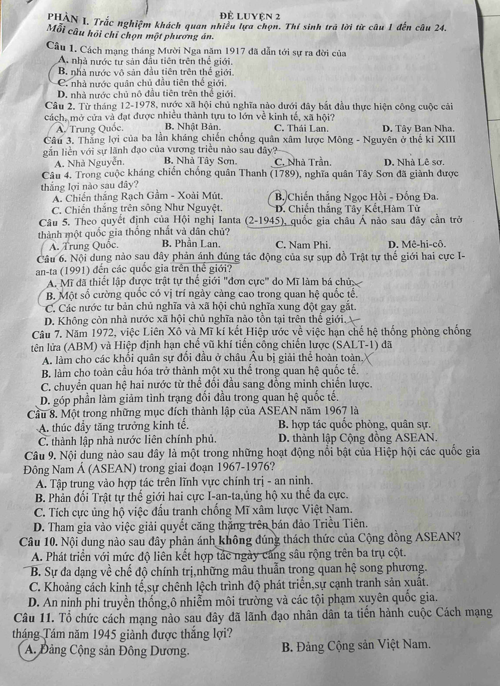Đề LUyện 2
PHÀN I. Trắc nghiệm khách quan nhiều lựa chọn. Thí sinh trã lời từ câu 1 đến câu 24.
Mỗi câu hỏi chỉ chọn một phương án.
Câu 1. Cách mạng tháng Mười Nga năm 1917 đã dẫn tới sự ra đời của
A. nhà nước tư sản đầu tiên trên thế giới.
B. nhà nước vô sản đầu tiên trên thế giới.
C. nhà nước quân chủ đầu tiên thế giới.
D. nhà nước chủ nô đầu tiên trên thế giới.
Câu 2. Từ tháng 12-1978, nước xã hội chủ nghĩa nào dưới đây bắt đầu thực hiện công cuộc cải
cách, mở cửa và đạt được nhiều thành tựu to lớn về kinh tế, xã hội?
A. Trung Quốc. B. Nhật Bản. C. Thái Lan. D. Tây Ban Nha.
Câu 3. Thắng lợi của ba lần kháng chiến chống quân xâm lược Mông - Nguyên ở thế kỉ XIII
gắn liền với sự lãnh đạo của vương triều nào sau đây?
A. Nhà Nguyễn. B. Nhà Tây Sơn. C. Nhà Trần. D. Nhà Lê sơ.
Câu 4. Trong cuộc kháng chiến chống quân Thanh (1789), nghĩa quân Tây Sơn đã giành được
thắng lợi nào sau đây?
A. Chiến thắng Rạch Gầm - Xoài Mút. B. Chiến thắng Ngọc Hồi - Đống Đa.
C. Chiến thắng trên sông Như Nguyệt. D. Chiến thắng Tây Kết,Hàm Tử
Câu 5. Theo quyết định của Hội nghị Ianta (2-1945), quốc gia châu Á nào sau đây cần trở
thành một quốc gia thống nhất và dân chủ?
A. Trung Quốc. B. Phần Lan. C. Nam Phi. D. Mê-hi-cô.
Câu 6. Nội dung nào sau đây phản ánh đúng tác động của sự sụp đồ Trật tự thế giới hai cực I-
an-ta (1991) đến các quốc gia trên thế giới?
A. Mĩ đã thiết lập được trật tự thế giới "đơn cực" do Mĩ làm bá chủ
B. Một số cường quốc có vị trí ngày càng cao trong quan hệ quốc tế.
C. Các nước tư bản chủ nghĩa và xã hội chủ nghĩa xung đột gay gắt.
D. Không còn nhà nước xã hội chủ nghĩa nào tồn tại trên thế giới.
Câu 7. Năm 1972, việc Liên Xô và Mĩ kí kết Hiệp ước về việc hạn chế hệ thống phòng chống
tên lửa (ABM) và Hiệp định hạn chế vũ khí tiến công chiến lược (SALT-1) đã
A. làm cho các khối quân sự đối đầu ở châu Âu bị giải thể hoàn toàn.
B. làm cho toàn cầu hóa trở thành một xu thế trong quan hệ quốc tế.
C. chuyển quan hệ hai nước từ thể đối đầu sang đồng minh chiến lược.
D. góp phần làm giảm tình trạng đối đầu trong quan hệ quốc tế.
Cầu 8. Một trong những mục đích thành lập của ASEAN năm 1967 là
A. thúc đẩy tăng trưởng kinh tế. B. hợp tác quốc phòng, quân sự.
C. thành lập nhà nước liên chính phủ. D. thành lập Cộng đồng ASEAN.
Câu 9. Nội dung nào sau đây là một trong những hoạt động nổi bật của Hiệp hội các quốc gia
Đông Nam Á (ASEAN) trong giai đoạn 1967-1976?
A. Tập trung vào hợp tác trên lĩnh vực chính trị - an ninh.
B. Phản đối Trật tự thế giới hai cực I-an-ta,ủng hộ xu thế đa cực.
C. Tích cực ủng hộ việc đấu tranh chống Mĩ xâm lược Việt Nam.
D. Tham gia vào việc giải quyết căng thắng trên bán đảo Triều Tiên.
Câu 10. Nội dung nào sau đây phản ánh không đúng thách thức của Cộng đồng ASEAN?
A. Phát triển với mức độ liên kết hợp tác ngày căng sâu rộng trên ba trụ cột.
B. Sự đa dạng về chế độ chính trị,những mâu thuẫn trong quan hệ song phương.
C. Khoảng cách kinh tế,sự chênh lệch trình độ phát triển,sự cạnh tranh sản xuất.
D. An ninh phi truyền thống,ô nhiễm môi trường và các tội phạm xuyên quốc gia.
Câu 11. Tổ chức cách mạng nào sau đây đã lãnh đạo nhân dân ta tiến hành cuộc Cách mạng
tháng Tám năm 1945 giành được thắng lợi?
A. Đảng Cộng sản Đông Dương. B. Đảng Cộng sản Việt Nam.