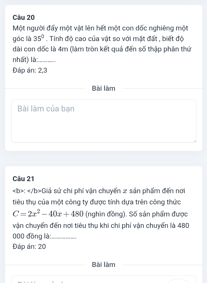 Một người đẩy một vật lên hết một con dốc nghiêng một 
góc là 35°. Tính độ cao của vật so với mặt đất , biết độ 
dài con dốc là 4m (làm tròn kết quả đến số thập phân thứ 
nhất) là:_ 
Đáp án: 2,3 
Bài làm 
Bài làm của bạn 
Câu 21
: Giả sử chi phí vận chuyển x sản phẩm đến nơi 
tiêu thụ của một công ty được tính dựa trên công thức
C=2x^2-40x+480 (nghìn đồng). Số sản phẩm được 
vận chuyển đến nơi tiêu thụ khi chi phí vận chuyển là 480
000 đồng là:_ 
Đáp án: 20 
Bài làm