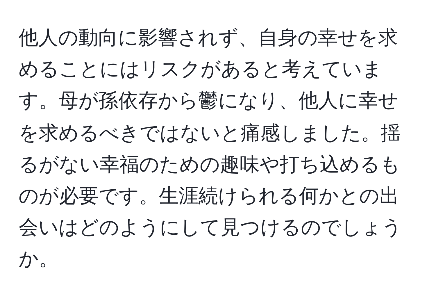 他人の動向に影響されず、自身の幸せを求めることにはリスクがあると考えています。母が孫依存から鬱になり、他人に幸せを求めるべきではないと痛感しました。揺るがない幸福のための趣味や打ち込めるものが必要です。生涯続けられる何かとの出会いはどのようにして見つけるのでしょうか。