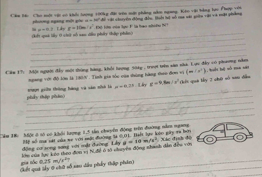 Cho một vật có khối lượng 100kg đặt trên mặt phẳng nằm ngang. Kéo vật bằng lực Fhợp với 
phương ngang một góc alpha =30° để vật chuyển động đều. Biết hệ số ma sát giữa vật và mặt phẳng 
là mu =0.2. Lấy g=10m/s^2 Độ lớn của lực F là bao nhiêu N? 
_ 
_(kết quả lấy 0 chữ số sau dầu phẩy thập phần) 
_ 
_ 
_ 
Cầu 17: Một người đẩy một thùng hàng, khổi lượng 50kg , trượt trên sản nhà. Lực đầy có phương năm 
ngang với độ lớn là 180N. Tính gia tốc của thùng hàng theo đơn vị (m/s^2) , biết hệ số ma sát 
_ 
trượt giữa thùng hàng và sàn nhà là mu =0.25. Lấy g=9,8m/s^2 (kết quả lấy 2 chữ số sau đấu 
_ 
_phẩy thập phân) 
_ 
_ 
Câu 18: Một ô tô có khổi lượng 1, 5 tấn chuyển động trên đường nằm ngang. 
Hệ số ma sát của xe với mặt đường là 0,01. Biết lực kéo gây ra bởi 
động cơ song song với mặt đường. Lấy g=10m/s^2. Xác định độ 
_ 
lớn của lực kéo theo đơn vị N,đề ô tô chuyển động nhanh dần đều với 
gia tốc 0, 25m/s^2 ? 
_ 
(kết quả lấy 0 chữ số sau dấu phầy thập phân)__