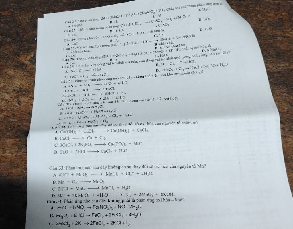 5:Chất oxi hoá trong phản ứng trên là
D. H_2O.
Câu 24: Cho phản ứng: 2Al+2NaOH+2H_2Oto 2NaAlO_2+3H_2 B. H_2.
D. SO_2.
Câu 25: Chất bị khử trong phản ứng Cu+2H_2SO_4 to CuSO_4+SO_2+2H_2O C. Al. là
A. NaOH.
C. CuSO_4.
B. H_2SO_4
A. Cu C. C 2FeCl_2+S+2HClla
Câu 26: Trong phản ứng CuO+H_2to to Cu+H_2O , chắt khữ là
D. H_2O.
B. H_2.
A. CuO.
Câu 27 : Vai trò của H_2S trong phản ứng 2FeCl_3+H_2S B. chất khử.
, chất bị oxi hóa là
A. chất oxỉ hóa
3I_2+2MnO_2+8KOH D. axit và chất khử
C. axit.
C. H_2O.
Cầu 29: Chlorine vừa đồng vai trò chất oxi hóa, vừa đóng vai trò chất khử trong phản ứng nào sau đây? D. KMnO₄.
Câu 28: Trong phản ứng 6KI+2KMnO_4+4H_2O B. l-
A. KI
B. H_2+Cl_2to HCl.
A. Na+Cl_2to NaCl.
D.
?
C. FeCl_2+Cl_2to FeCl_3
Câu 3( 0: Phương trình phản ứng nào sau đây không thể hiện tính khử ammonia 2NaOH+Cl_2to NaCl+NaClO+H_2O. (NH_3)
A. 4NH_3+5O_2 to 4NO+6H_2O.
B. NH_3+HClto NH_4Cl.
C. 2NH_3+3Cl_2to 6HCl+N_2.
D. 4NH_3+3O_2 2N_2+6H_2O.
Câu HCl+NH_3to NH_4Cl. 31:Tn ong phản ứn gtis ao sau đây HCI đóng vai trò là chất oxi hoá?
A.
B. HCl+NaOHto NaCl+H_2O
C. 4HCl+MnO_2to MnCl_2+Cl_2+H_2O.
D. 2HCl+Feto FeCl_2+H_2
Câu Ca(OH)_2+CuCl_2to Cu(OH)_2downarrow +CaCl_2. 32:P thân ứng nào sau đây có sự thay đổi số oxi hóa của nguyên tổ calcium?
A.
B. CaCl_2to Ca+Cl_2.
C. 3CaCl_2+2K_3PO_4to Ca_3(PO_4)_2+6KCl.
D. CaO+2HClto CaCl_2+H_2O.
Câu 33: Phản ứng nào sau đây không có sự thay đổi số oxi hóa của nguyên tố Mn?
A. 4HCl+MnO_2to MnCl_2+Cl_2uparrow +2H_2O.
B. Mn+O_2to MnO_2.
C. 2HCl+MnOto MnCl_2+H_2O.
D. 6KI+2KMnO_4+4H_2Oto 3I_2+2MnO_2+8KOH.
Câu 34: Phản ứng nào sau đây không phải là phản ứng oxi hóa - khử?
A. FeO+4HNO_3to Fe(NO_3)_3+NO+2H_2O.
B. Fe_3O_4+8HClto FeCl_2+2FeCl_3+4H_2O.
C. 2FeCl_3+2KIto 2FeCl_2+2KCl+I_2.